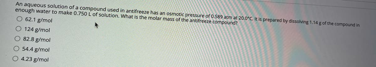An aqueous solution of a compound used in antifreeze has an osmotic pressure of 0.589 atm at 20.0°C. It is prepared by dissolving 1.14 g of the compound in
enough water to make 0.750 L of solution. What is the molar mass of the antifreeze compound?
O 62.1 g/mol
O 124 g/mol
O 82.8 g/mol
O 54.4 g/mol
O 4.23 g/mol
