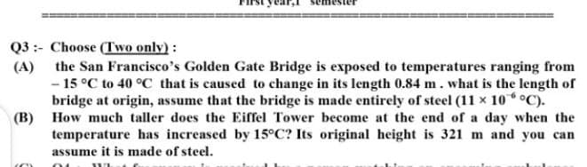 Q3 :- Choose (Two only) :
(A) the San Francisco's Golden Gate Bridge is exposed to temperatures ranging from
- 15 °C to 40 °C that is caused to change in its length 0.84 m. what is the length of
bridge at origin, assume that the bridge is made entirely of steel (11 x 10°C).
(B) How much taller does the Eiffel Tower become at the end of a day when the
temperature has increased by 15°C? Its original height is 321 m and you can
assume it is made of steel.
