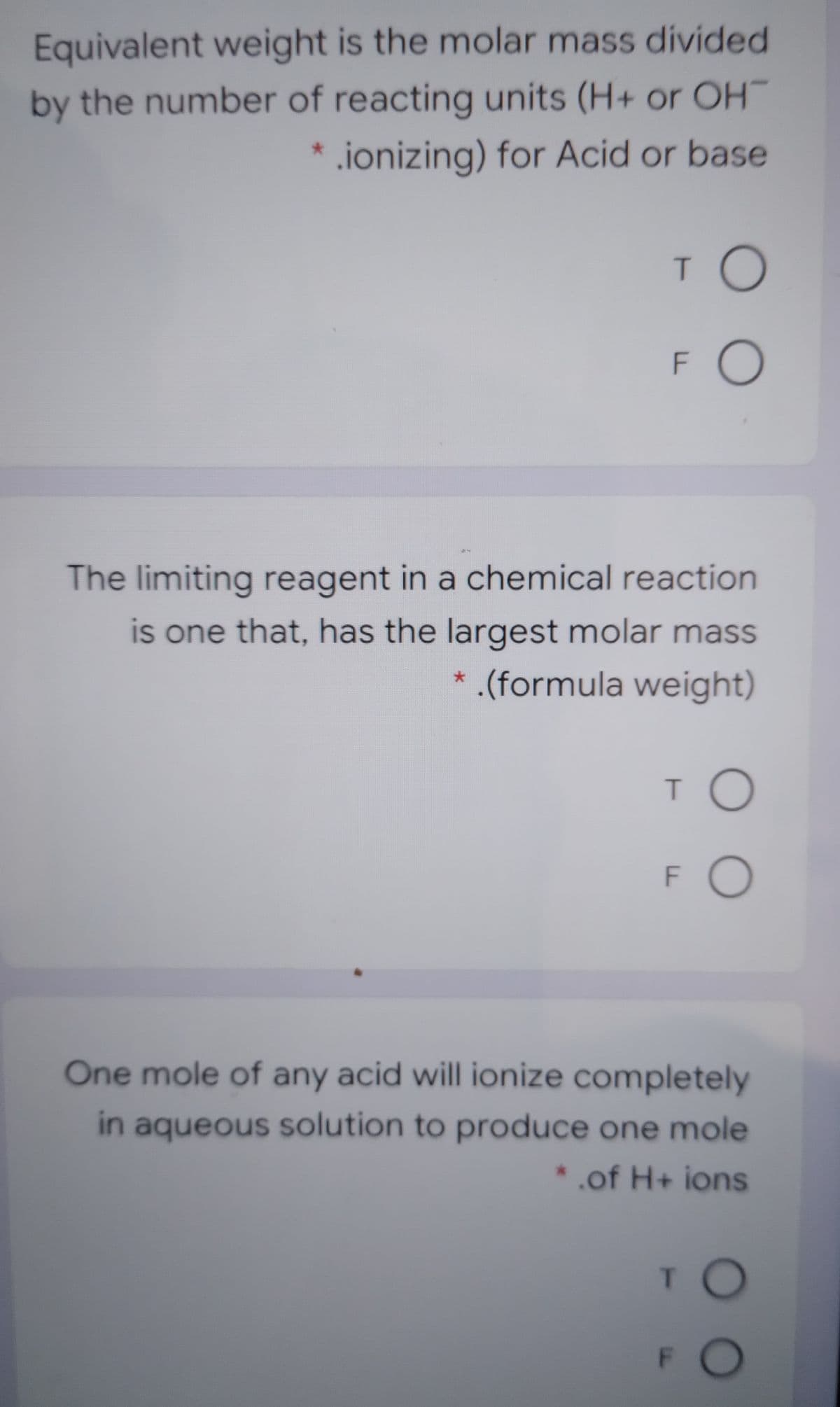 Equivalent weight is the molar mass divided
by the number of reacting units (H+ or OH
.ionizing) for Acid or base
TO
FO
The limiting reagent in a chemical reaction
is one that, has the largest molar mass
* (formula weight)
FO
One mole of any acid will ionize completely
in aqueous solution to produce one mole
* .of H+ ions
TO
FO

