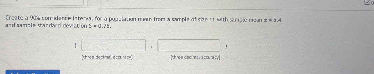 Create a 90% confidence interval for a population mean from a sample of size 11 with sample mean = 5.4
and sample standard deviation S = 0.76.
[three decimal accuracy]
>
[three decimal accuracy]
30