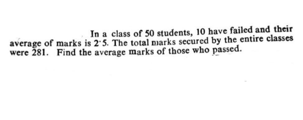 In a class of 50 students, 10 have failed and their
average of marks is 2 5. The total narks secured by the entire classes
were 281. Find the average marks of those who passed.
