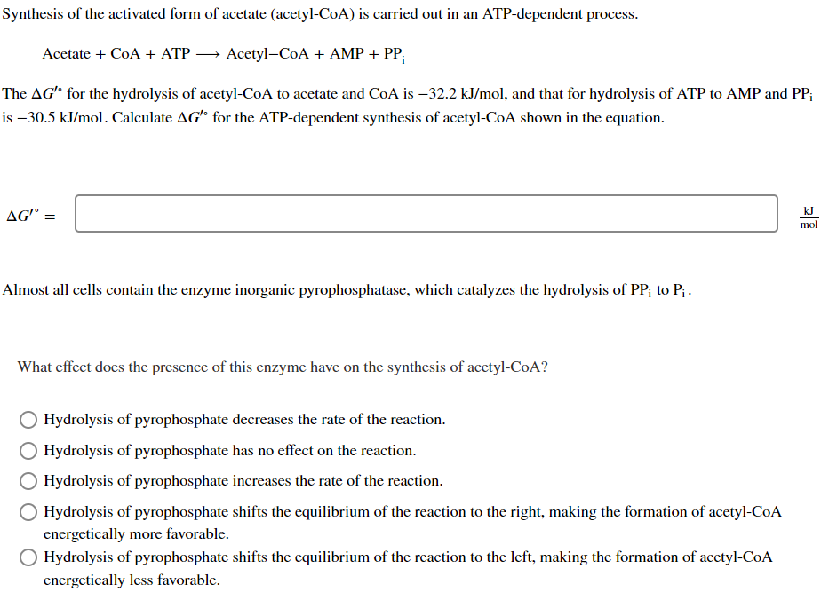 Synthesis of the activated form of acetate (acetyl-CoA) is carried out in an ATP-dependent process.
Acetyl-CoA + AMP + PP₁
The AG' for the hydrolysis of acetyl-CoA to acetate and CoA is -32.2 kJ/mol, and that for hydrolysis of ATP to AMP and PP;
is -30.5 kJ/mol. Calculate AG" for the ATP-dependent synthesis of acetyl-CoA shown in the equation.
Acetate + CoA + ATP
AG' =
Almost all cells contain the enzyme inorganic pyrophosphatase, which catalyzes the hydrolysis of PP; to P₁.
What effect does the presence of this enzyme have on the synthesis of acetyl-CoA?
Hydrolysis of pyrophosphate decreases the rate of the reaction.
Hydrolysis of pyrophosphate has no effect on the reaction.
Hydrolysis of pyrophosphate increases the rate of the reaction.
Hydrolysis of pyrophosphate shifts the equilibrium of the reaction to the right, making the formation of acetyl-CoA
energetically more favorable.
Hydrolysis of pyrophosphate shifts the equilibrium of the reaction to the left, making the formation of acetyl-CoA
energetically less favorable.
kJ
mol