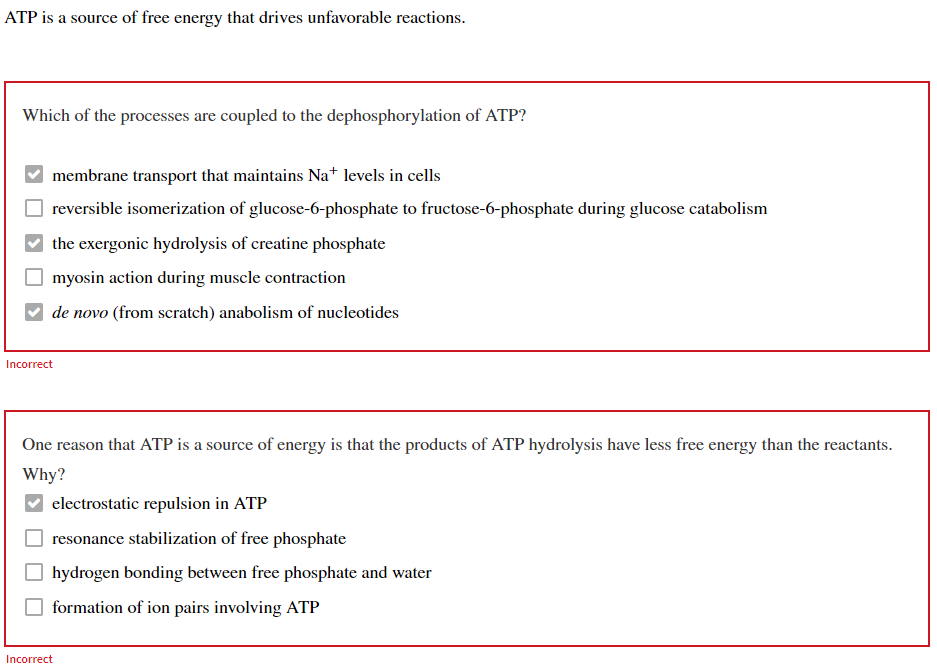 ATP is a source of free energy that drives unfavorable reactions.
Which of the processes are coupled to the dephosphorylation of ATP?
membrane transport that maintains Na+ levels in cells
reversible isomerization of glucose-6-phosphate to fructose-6-phosphate during glucose catabolism
the exergonic hydrolysis of creatine phosphate
myosin action during muscle contraction
de novo (from scratch) anabolism of nucleotides
Incorrect
One reason that ATP is a source of energy is that the products of ATP hydrolysis have less free energy than the reactants.
Why?
electrostatic repulsion in ATP
resonance stabilization of free phosphate
hydrogen bonding between free phosphate and water
formation of ion pairs involving ATP
Incorrect
