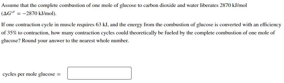 Assume that the complete combustion of one mole of glucose to carbon dioxide and water liberates 2870 kJ/mol
(AG° = -2870 kJ/mol).
If one contraction cycle in muscle requires 63 kJ, and the energy from the combustion of glucose is converted with an efficiency
of 35% to contraction, how many contraction cycles could theoretically be fueled by the complete combustion of one mole of
glucose? Round your answer to the nearest whole number.
cycles per mole glucose =