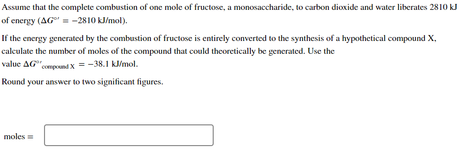 Assume that the complete combustion of one mole of fructose, a monosaccharide, to carbon dioxide and water liberates 2810 kJ
of energy (AG°' = -2810 kJ/mol).
If the energy generated by the combustion of fructose is entirely converted to the synthesis of a hypothetical compound X,
calculate the number of moles of the compound that could theoretically be generated. Use the
value AG°' compound X = -38.1 kJ/mol.
Round your answer to two significant figures.
moles =