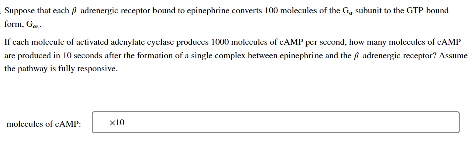›Suppose that each ß-adrenergic receptor bound to epinephrine converts 100 molecules of the G₁ subunit to the GTP-bound
form, Gas.
If each molecule of activated adenylate cyclase produces 1000 molecules of cAMP per second, how many molecules of CAMP
are produced in 10 seconds after the formation of a single complex between epinephrine and the ß-adrenergic receptor? Assume
the pathway is fully responsive.
molecules of cAMP:
x10