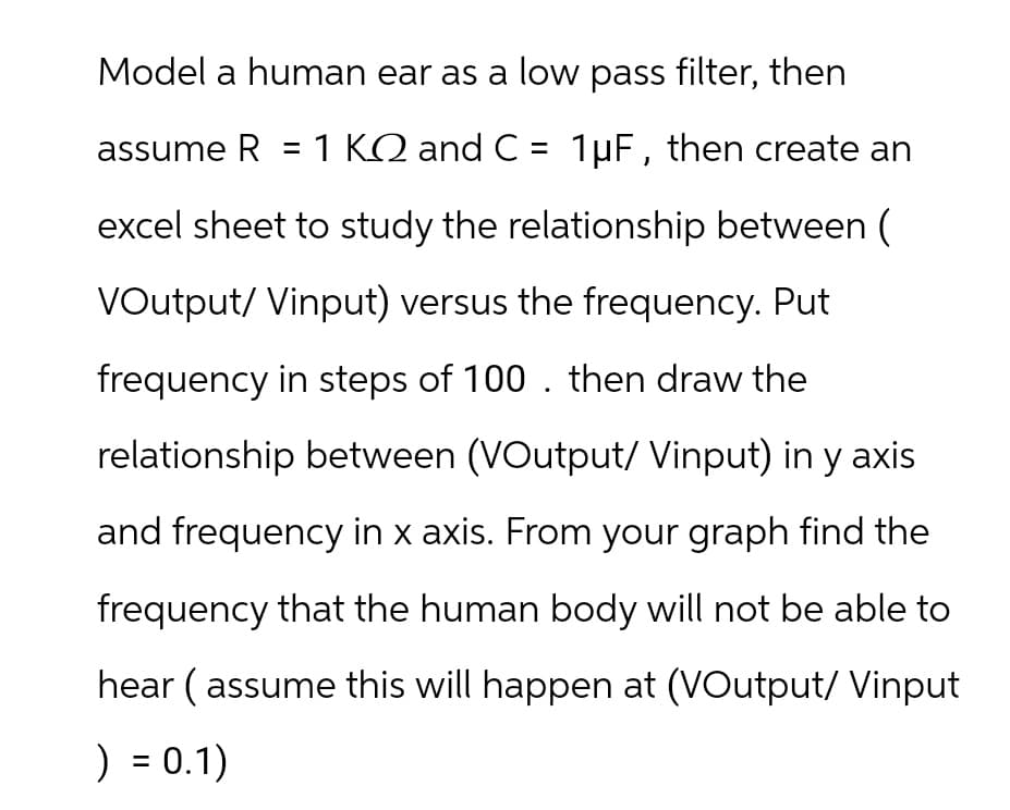 Model a human ear as a low pass filter, then
assume R = 1 KQ and C = 1µF, then create an
excel sheet to study the relationship between (
VOutput/ Vinput) versus the frequency. Put
frequency in steps of 100. then draw the
relationship between (VOutput/ Vinput) in y axis
and frequency in x axis. From your graph find the
frequency that the human body will not be able to
hear (assume this will happen at (VOutput/ Vinput
) = 0.1)