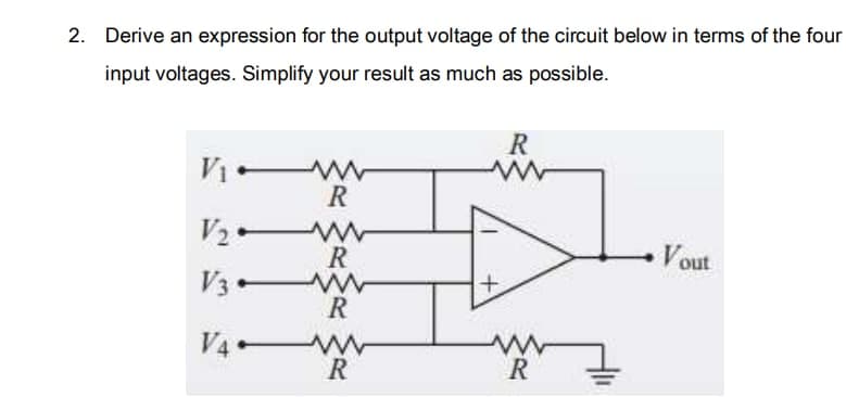 2. Derive an expression for the output voltage of the circuit below in terms of the four
input voltages. Simplify your result as much as possible.
R
V W
R
R
Vout
V3 w
R
V4-
R
R
