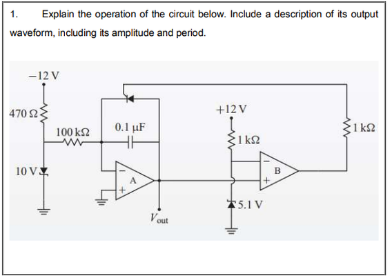 1.
Explain the operation of the circuit below. Include a description of its output
waveform, including its amplitude and period.
-12 V
470 23
+12 V
0.1 uF
1 k2
100 k2
1 k2
10 V
B
*5.1 V
V out
