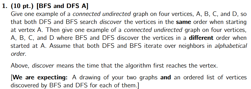 1. (10 pt.) [BFS and DFS A]
Give one example of a connected undirected graph on four vertices, A, B, C, and D, so
that both DFS and BFS search discover the vertices in the same order when starting
at vertex A. Then give one example of a connected undirected graph on four vertices,
A, B, C, and D where BFS and DFS discover the vertices in a different order when
started at A. Assume that both DFS and BFS iterate over neighbors in alphabetical
order.
Above, discover means the time that the algorithm first reaches the vertex.
[We are expecting: A drawing of your two graphs and an ordered list of vertices
discovered by BFS and DFS for each of them.]
