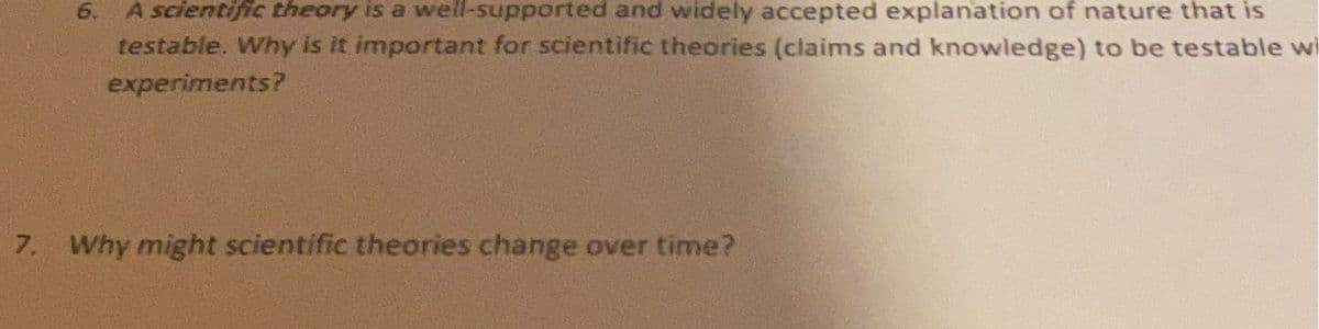 6. A scientific theory is a well-supported and widely accepted explanation of nature that is
testable. Why is it important for scientific theories (claims and knowledge) to be testable wi
experiments?
7. Why might scientific theories change over time?