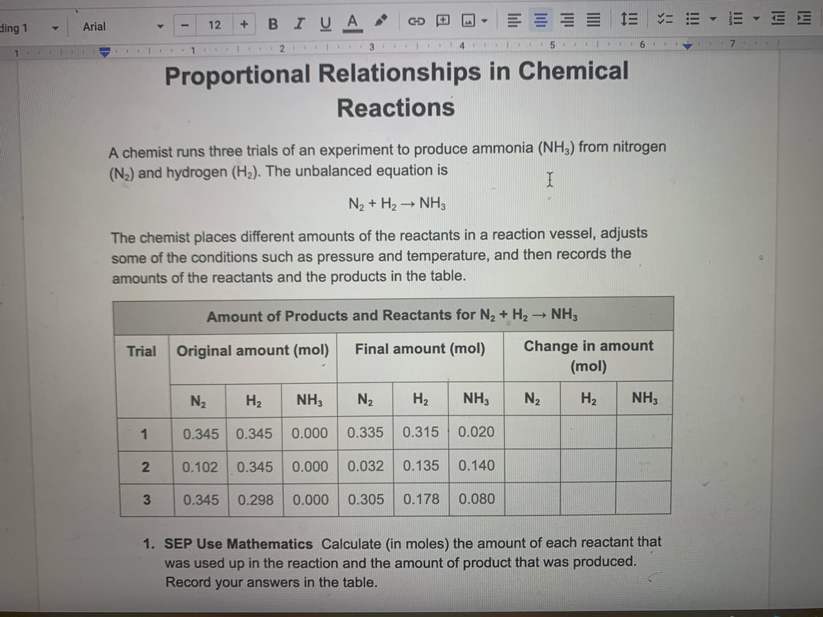 ding 1
11
Arial
TE
GO
B I U A
34
12.
5
1
Proportional Relationships in Chemical
Reactions
A chemist runs three trials of an experiment to produce ammonia (NH3) from nitrogen
(N₂) and hydrogen (H₂). The unbalanced equation is
I
N₂ + H₂ → NH3
The chemist places different amounts of the reactants in a reaction vessel, adjusts
some of the conditions such as pressure and temperature, and then records the
amounts of the reactants and the products in the table.
Amount of Products and Reactants for N₂ + H₂ → NH3
Trial
Original amount (mol)
Final amount (mol)
Change in amount
(mol)
N₂
H₂
NH3
N₂ H₂ NH3
N₂
H₂
NH3
1
0.345 0.345
0.000
0.335
0.315
0.020
2
0.102 0.345
0.000 0.032 0.135
0.140
3
0.345 0.298 0.000 0.305 0.178
0.080
1. SEP Use Mathematics Calculate (in moles) the amount of each reactant that
was used up in the reaction and the amount of product that was produced.
Record your answers in the table.
12 +
=X
=
III
E
7
lil
IM