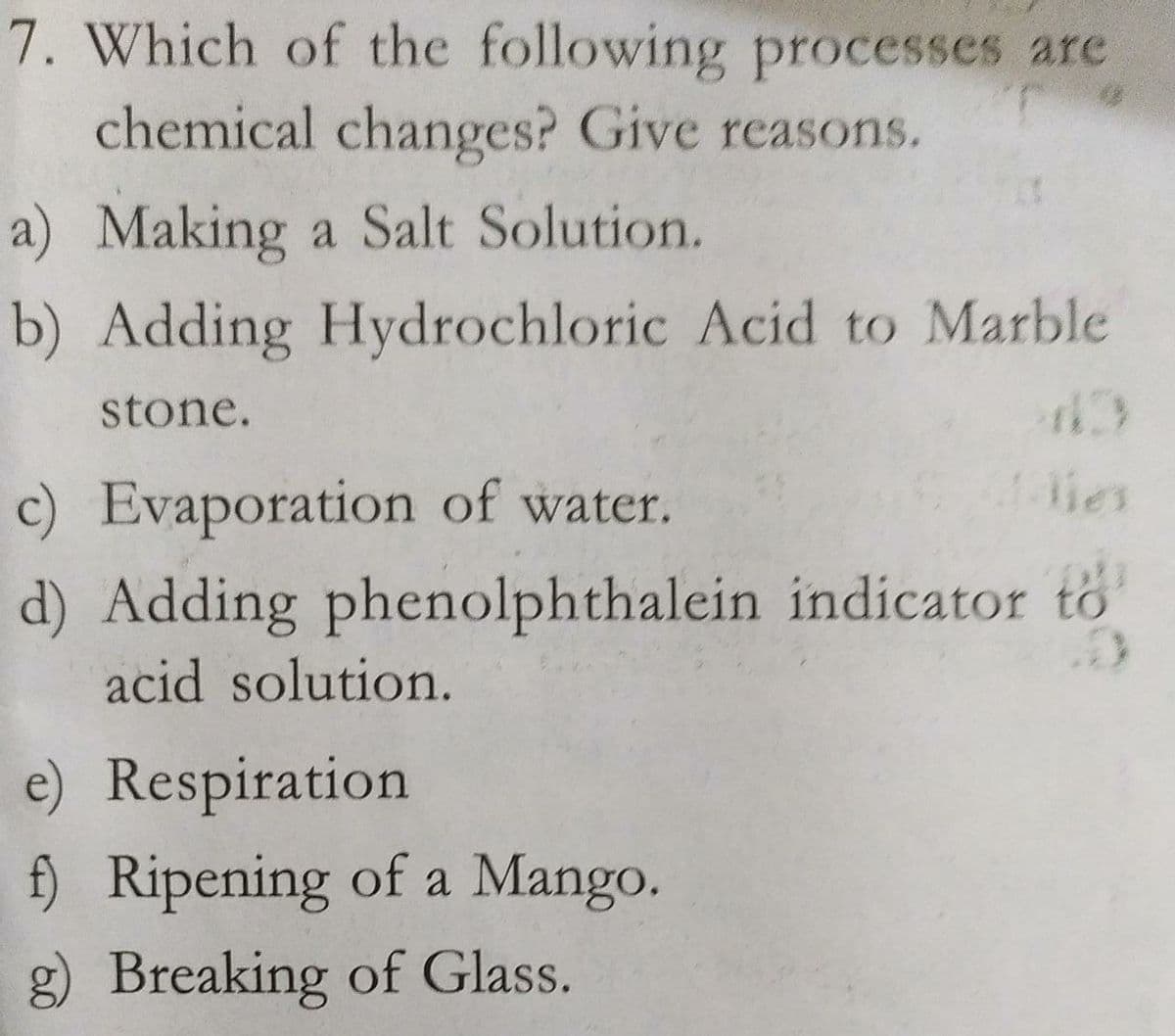 7. Which of the following processes are
chemical changes? Give reasons.
a) Making a Salt Solution.
b) Adding Hydrochloric Acid to Marble
stone.
c) Evaporation of water.
lies
d) Adding phenolphthalein indicator to
acid solution.
e) Respiration
f) Ripening of a Mango.
g) Breaking of Glass.
