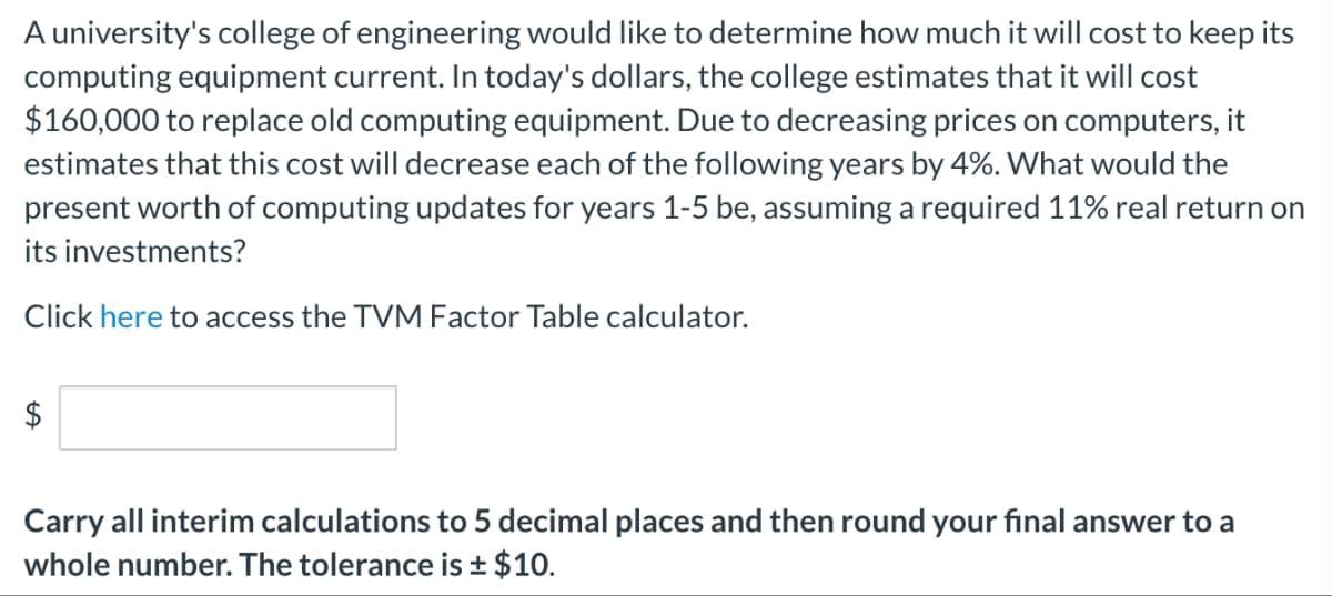 A university's college of engineering would like to determine how much it will cost to keep its
computing equipment current. In today's dollars, the college estimates that it will cost
$160,000 to replace old computing equipment. Due to decreasing prices on computers, it
estimates that this cost will decrease each of the following years by 4%. What would the
present worth of computing updates for years 1-5 be, assuming a required 11% real return on
its investments?
Click here to access the TVM Factor Table calculator.
$
Carry all interim calculations to 5 decimal places and then round your final answer to a
whole number. The tolerance is ± $10.