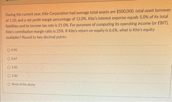 During the current year, Kite Corporation had average total assets are $500,000, total asset turnover
of 1.10, and a net profit margin percentage of 12.0%. Kite's interest expense equals 5.0% of its total
liabilities and its income tax rate is 21.0%. For purposes of computing its operating income (or EBIT),
Kite's contribution margin ratio is 25%. If Kite's return on equity is 6.6%, what is Kite's equity
multiplier? Round to two decimal points.
0.50
O 0.67
O 1.50
O 2.00
O None of the above