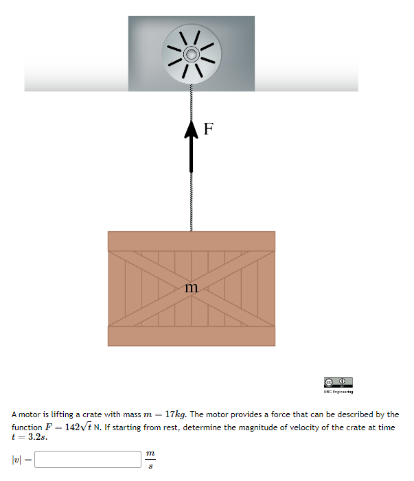 |v|
=
A motor is lifting a crate with mass m = 17kg. The motor provides a force that can be described by the
function F = 142√t N. If starting from rest, determine the magnitude of velocity of the crate at time
t = 3.2s.
m
m
S
F
O
UBC Engineering