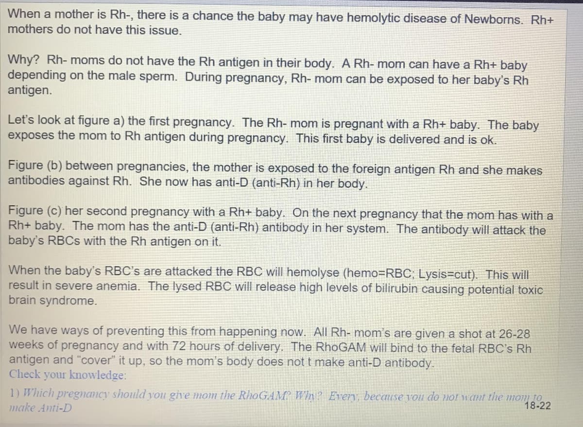 When a mother is Rh-, there is a chance the baby may have hemolytic disease of Newborns. Rh+
mothers do not have this issue.
Why? Rh- moms do not have the Rh antigen in their body. A Rh- mom can have a Rh+ baby
depending on the male sperm. During pregnancy, Rh- mom can be exposed to her baby's Rh
antigen.
Let's look at figure a) the first pregnancy. The Rh- mom is pregnant with a Rh+ baby. The baby
exposes the mom to Rh antigen during pregnancy. This first baby is delivered and is ok.
Figure (b) between pregnancies, the mother is exposed to the foreign antigen Rh and she makes
antibodies against Rh. She now has anti-D (anti-Rh) in her body.
Figure (c) her second pregnancy with a Rh+ baby. On the next pregnancy that the mom has with a
baby. The mom has the anti-D (anti-Rh) antibody in her system. The antibody will attack the
baby's RBCS with the Rh antigen on it.
When the baby's RBC's are attacked the RBC will hemolyse (hemo=RBC; Lysis=cut). This will
result in severe anemia. The lysed RBC will release high levels of bilirubin causing potential toxic
brain syndrome.
We have ways of preventing this from happening now. All Rh- mom's are given a shot at 26-28
weeks of pregnancy and with 72 hours of delivery. The RhoGAM will bind to the fetal RBC's Rh
antigen and "cover" it up, so the mom's body does not t make anti-D antibody.
Check
your knowledge:
1) Which pregnancy should you give mom the RhoGAM Wh? Every, because you do not want the mom to
make Anti-D
18-22
