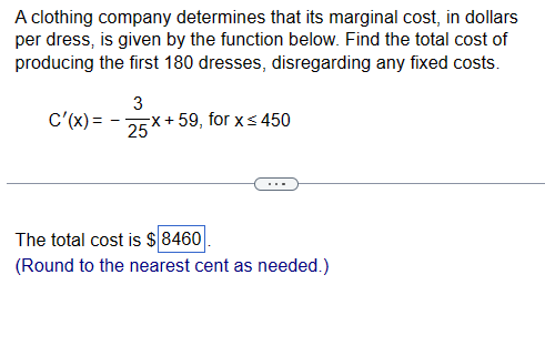 A clothing company determines that its marginal cost, in dollars
per dress, is given by the function below. Find the total cost of
producing the first 180 dresses, disregarding any fixed costs.
C'(x)=
-
3
25
x+59, for x≤450
The total cost is $8460
(Round to the nearest cent as needed.)