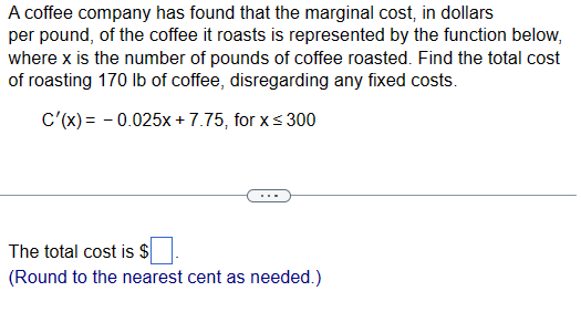 A coffee company has found that the marginal cost, in dollars
per pound, of the coffee it roasts is represented by the function below,
where x is the number of pounds of coffee roasted. Find the total cost
of roasting 170 lb of coffee, disregarding any fixed costs.
C'(x) = -0.025x+7.75, for x ≤ 300
The total cost is $
(Round to the nearest cent as needed.)