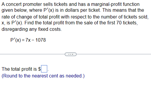 A concert promoter sells tickets and has a marginal-profit function
given below, where P'(x) is in dollars per ticket. This means that the
rate of change of total profit with respect to the number of tickets sold,
x, is P'(x). Find the total profit from the sale of the first 70 tickets,
disregarding any fixed costs.
P'(x) = 7x-1078
The total profit is $
(Round to the nearest cent as needed.)
