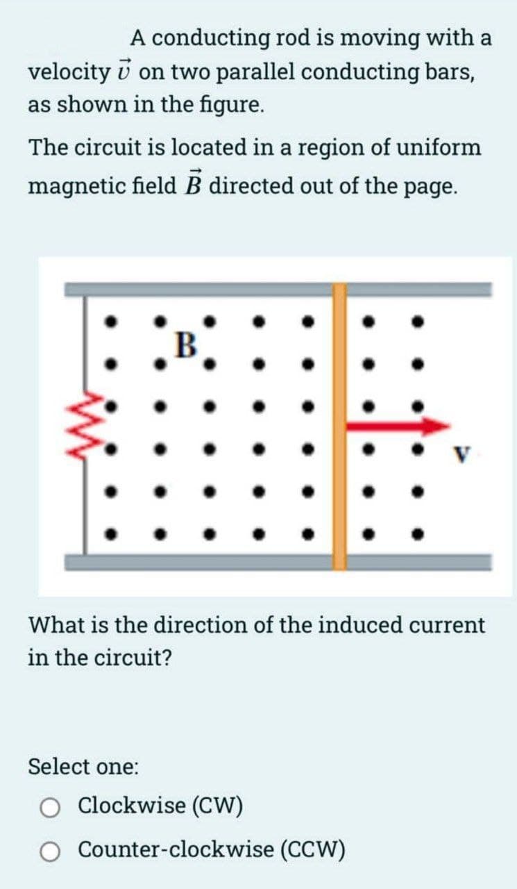 velocity
A conducting rod is moving with a
on two parallel conducting bars,
as shown in the figure.
The circuit is located in a region of uniform
magnetic field B directed out of the page.
B
Select one:
What is the direction of the induced current
in the circuit?
V
Clockwise (CW)
Counter-clockwise (CCW)