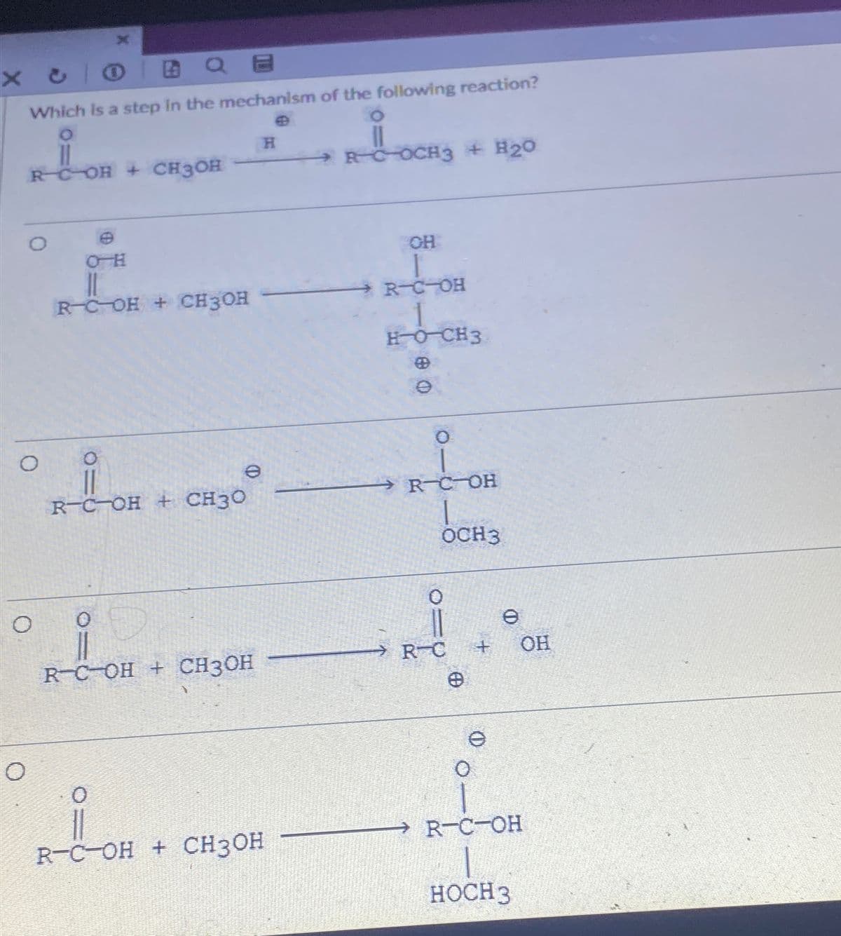 X
Xc
Which is a step in the mechanism of the following reaction?
RCOH + CH3OH
H
RCOCH3 + H2O
0
H-O
CH
R-COH + CH3OH
R-C-OH
HOCH3
0
R-C-OH + CH3O
e
0
B
@ O
Ө
0
R-C-OH
OCH3
e
RC OH + CH3OH
RC
+
OH
Θ
e
O
R-C-OH + CH3OH
→ R-C-OH
HOCH 3
