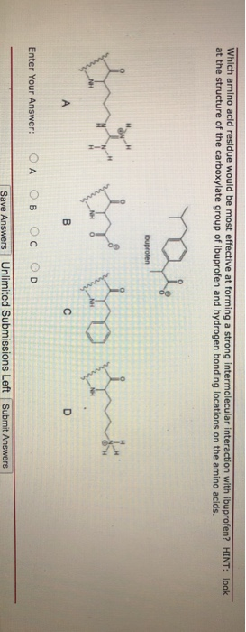 Which amino acid residue would be most effective at forming a strong intermolecular interaction with ibuprofen? HINT: look
at the structure of the carboxylate group of ibuprofen and hydrogen bonding locations on the amino acids.
A
Enter Your Answer:
OA
You
ibuprofen
By the think
B
C
D
Ов OC OD
Save Answers Unlimited Submissions Left Submit Answers