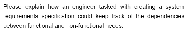 Please explain how an engineer tasked with creating a system
requirements specification could keep track of the dependencies
between functional and non-functional needs.