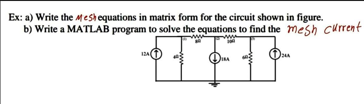 Ex: a) Write the Meshequations in matrix form for the circuit shown in figure.
b) Write a MATLAB program to solve the equations to find the mesh current
ww
ww
100
12A
18A
60.
24A
