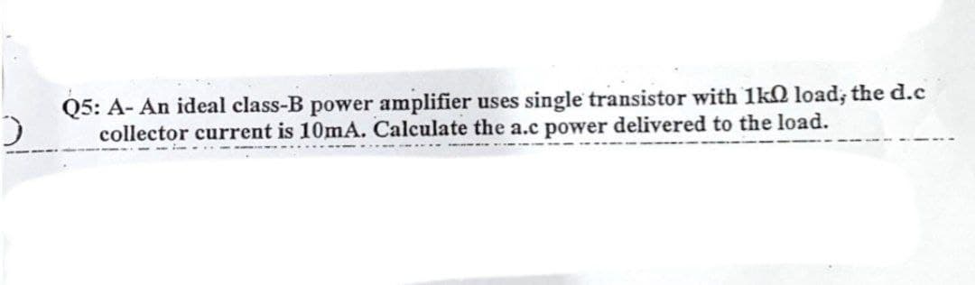 Q5: A- An ideal class-B power amplifier uses single transistor with 1kO load; the d.c
collector current is 10mA. Calculate the a.c power delivered to the load.

