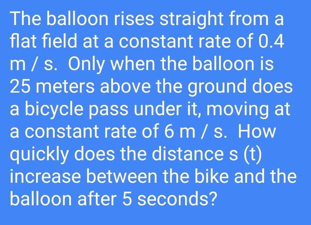 The balloon rises straight from a
flat field at a constant rate of 0.4
m/s. Only when the balloon is
25 meters above the ground does
a bicycle pass under it, moving at
a constant rate of 6 m / s. How
quickly does the distance s (t)
increase between the bike and the
balloon after 5 seconds?
