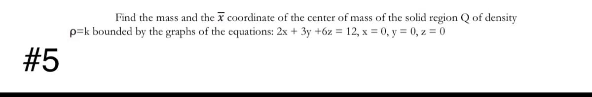 Find the mass and the x coordinate of the center of mass of the solid region Q of density
p=k bounded by the graphs of the equations: 2x + 3y +6z = 12, x = 0, y = 0, z = 0
#5
