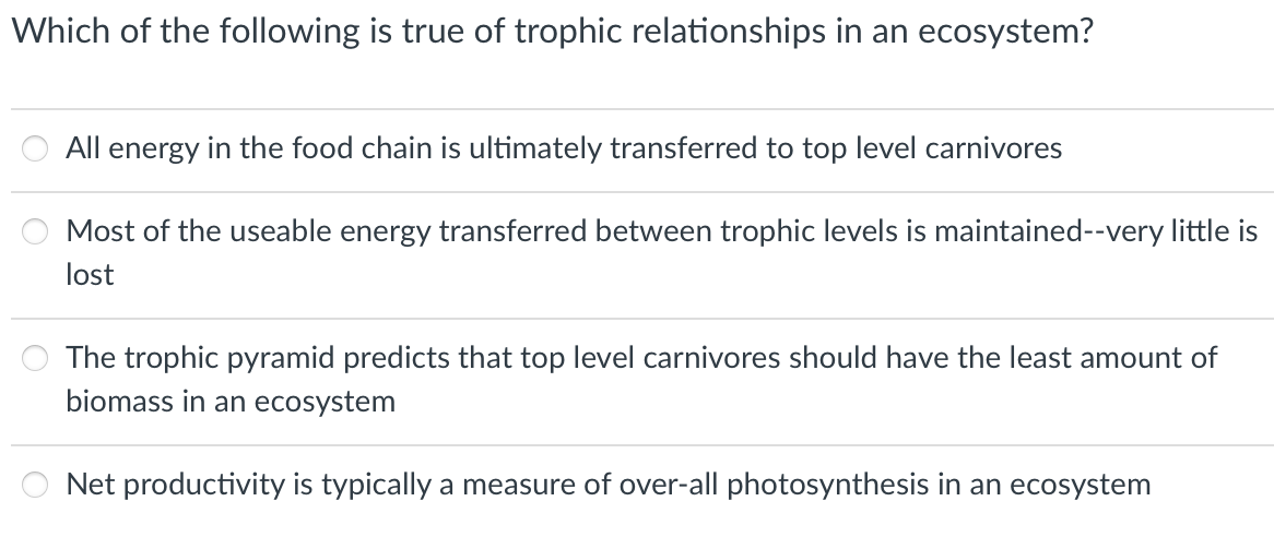 Which of the following is true of trophic relationships in an ecosystem?
All energy in the food chain is ultimately transferred to top level carnivores
Most of the useable energy transferred between trophic levels is maintained--very little is
lost
The trophic pyramid predicts that top level carnivores should have the least amount of
biomass in an ecosystem
Net productivity is typically a measure of over-all photosynthesis in an ecosystem
