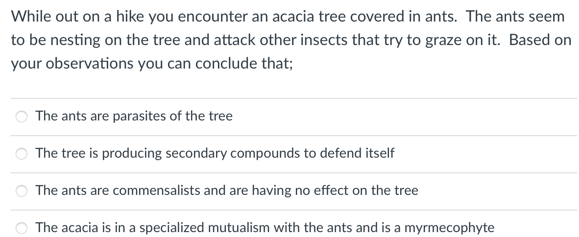 While out on a hike you encounter an acacia tree covered in ants. The ants seem
to be nesting on the tree and attack other insects that try to graze on it. Based on
your observations you can conclude that;
The ants are parasites of the tree
The tree is producing secondary compounds to defend itself
The ants are commensalists and are having no effect on the tree
The acacia is in a specialized mutualism with the ants and is a myrmecophyte
