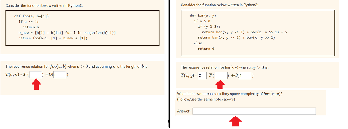 Consider the function below written in Python3:
Consider the function below written in Python3:
def foo(a, b=[1]):
def bar(x, y):
if a <= 1:
if y > 0:
return b
if (y % 2):
b_new = [b[i] + b[i+1] for i in range(len(b)-1)]
return bar(x, y >> 1) + bar(x, y >> 1) + x
return foo(a-1, [1] + b_new + [1])
return bar(x, y >> 1) + bar(x, y >> 1)
else:
return 0
The recurrence relation for foo(a, b) when a > 0 and assuming n is the length of b is:
а,
The recurrence relation for bar(x, y) when x, y > 0 is:
T(а, п) - Т(
+o(n
T(x, y) = 2
+0(1
T
What is the worst-case auxiliary space complexity of bar(, y)?
(Follow/use the same notes above)
Answer:
