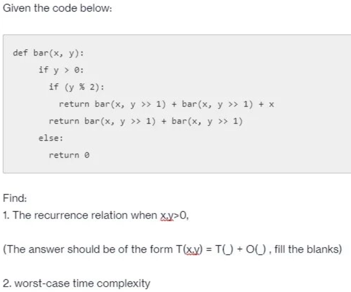 Given the code below:
def bar(x, y):
if y > 0:
if (y % 2):
return bar(x, y >> 1) + bar(x, y >> 1) + x
return bar(x, y >> 1) + bar(x, y >> 1)
else:
return e
Find:
1. The recurrence relation when x.y>0,
(The answer should be of the form T(xy) = T) + O(), fill the blanks)
2. worst-case time complexity
