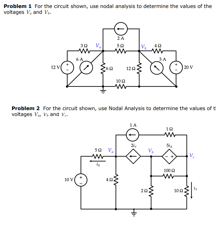 Problem 1 For the circuit shown, use nodal analysis to determine the values of the
voltages Va and Vp.
2 A
Va
6 A
ЗА
12 V
12 2
| 20 V
10 2
Problem 2 For the circuit shown, use Nodal Analysis to determine the values of ti
voltages Va, Vi and V.
1 A
12
2iy
5ix
50 Va
Ve
ix
100 2
10 V
4Ω.
22.
10Ω
iy
1)
H.

