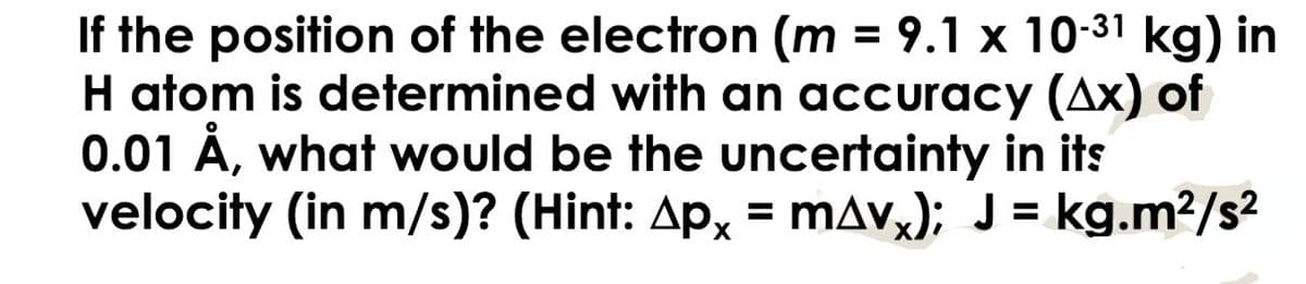 If the position of the electron (m = 9.1 x 10-³1 kg) in
H atom is determined with an accuracy (Ax) of
0.01 Å, what would be the uncertainty in its
velocity (in m/s)? (Hint: Apx = mAv); J = kg.m²/s²