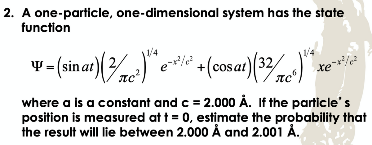 2. A one-particle, one-dimensional system has the state
function
y=(sinat) ()* e/² + (cosat) (32/C)
1/4
2
1/4
e-x²/²
е
πρ
>-x2/c2
xe
where a is a constant and c = 2.000 Å. If the particle's
position is measured at t = 0, estimate the probability that
the result will lie between 2.000 Å and 2.001 Å.