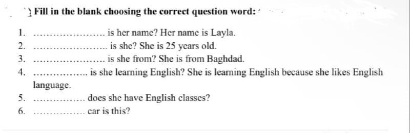 > Fill in the blank choosing the correct question word:
1.
is her name? Her name is Layla.
2.
is she? She is 25 years old.
3.
is she from? She is from Baghdad.
4.
is she learning English? She is learning English because she likes English
language.
5.
does she have English classes?
6.
car is this?