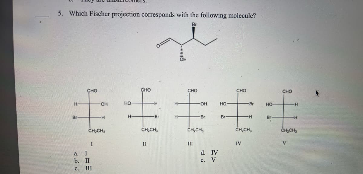 5. Which Fischer projection corresponds with the following molecule?
Br
毛毛毛毛毛
CH₂CH3
CH₂CH3
CH₂CH3
CH₂CH3
CH₂CH3
IV
V
a. I
ن ف نے
b. II
C.
1
III
OH
II
E
III
d. IV
e. V