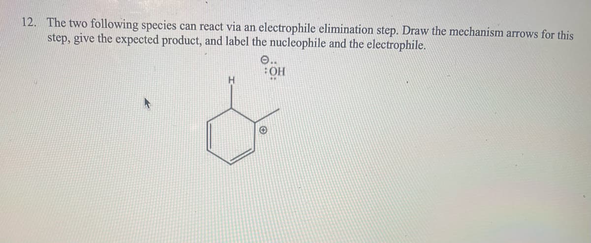 12. The two following species can react via an electrophile elimination step. Draw the mechanism arrows for this
step, give the expected product, and label the nucleophile and the electrophile.
H
OH