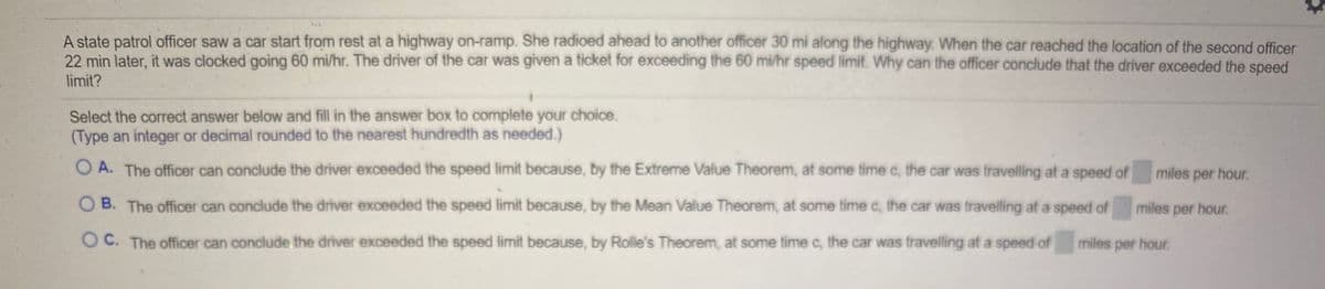 A state patrol officer saw a car start from rest at a highway on-ramp. She radioed ahead to another officer 30 mi along the highway. When the car reached the location of the second officer
22 min later, it was clocked going 60 mi/hr. The driver of the car was given a ticket for exceeding the 60 mi/hr speed limit. Why can the officer conclude that the driver exceeded the speed
limit?
Select the correct answer below and fill in the answer box to complete your choice.
(Type an integer or decimal rounded to the nearest hundredth as needed.)
A. The officer can conclude the driver exceeded the speed limit because, by the Extreme Value Theorem, at some time c, the car was travelling at a speed of
miles per hour.
B. The officer can conclude the driver exceeded the speed limit because, by the Mean Value Theorem, at some time c, the car was travelling at a speed of
miles per hour.
O C. The officer can conclude. the driver exceeded the speed limit because, by Rolle's Theorem, at some time c, the car was travelling at a speed of
miles per hour.
