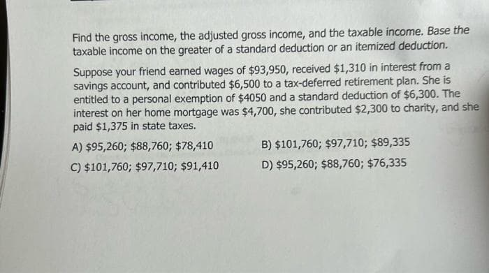 Find the gross income, the adjusted gross income, and the taxable income. Base the
taxable income on the greater of a standard deduction or an itemized deduction.
Suppose your friend earned wages of $93,950, received $1,310 in interest from a
savings account, and contributed $6,500 to a tax-deferred retirement plan. She is
entitled to a personal exemption of $4050 and a standard deduction of $6,300. The
interest on her home mortgage was $4,700, she contributed $2,300 to charity, and she
paid $1,375 in state taxes.
A) $95,260; $88,760; $78,410
C) $101,760; $97,710; $91,410
B) $101,760; $97,710; $89,335
D) $95,260; $88,760; $76,335
