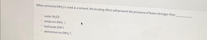 When ammonia (NH3) is used as a solvent, the leveling effect will prevent the presence of bases stronger than
water (H₂O)
Ⓒamide ion (NH₂)
Ⓒhydroxide (OH)
ammonium ion (NH₂")