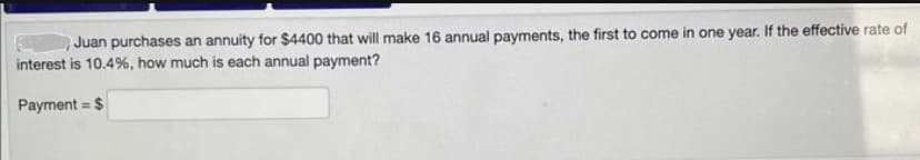 Juan purchases an annuity for $4400 that will make 16 annual payments, the first to come in one year. If the effective rate of
interest is 10.4%, how much is each annual payment?
Payment = $