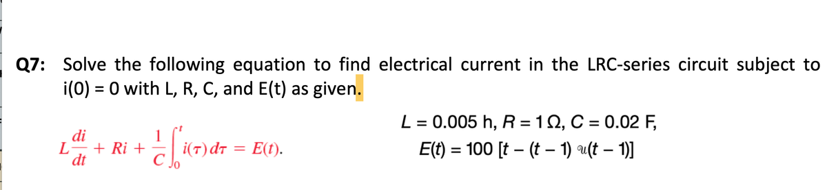 Q7: Solve the following equation to find electrical current in the LRC-series circuit subject to
i(0) = 0 with L, R, C, and E(t) as given.
L
di
dt
+ Ri + - - [[i(7) dr = E(1).
C
L = 0.005 h, R = 102, C = 0.02 F,
E(t) = 100 [t − (t − 1) u(t − 1)]
-
-
-