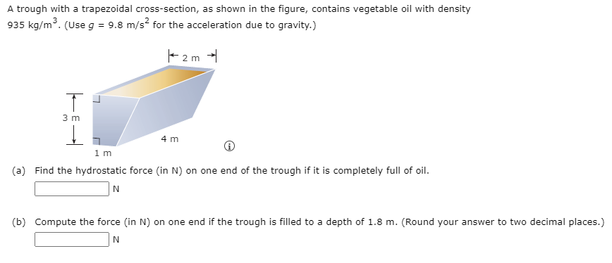 A trough with a trapezoidal cross-section, as shown in the figure, contains vegetable oil with density
935 kg/m³. (Use g = 9.8 m/s² for the acceleration due to gravity.)
2m →
T
3 m
4 m
1 m
(a) Find the hydrostatic force (in N) on one end of the trough if it is completely full of oil.
N
(b) Compute the force (in N) on one end if the trough is filled to a depth of 1.8 m. (Round your answer to two decimal places.)
N