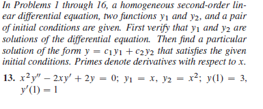 In Problems 1 through 16, a homogeneous second-order lin-
ear differential equation, two functions y₁ and y2, and a pair
of initial conditions are given. First verify that y₁ and y₂ are
solutions of the differential equation. Then find a particular
solution of the form y = C₁y1 + C2y2 that satisfies the given
initial conditions. Primes denote derivatives with respect to x.
13. x²y" - 2xy' + 2y = 0; y₁ = x, y2 = x²; y(1) : = 3,
y'(1) = 1