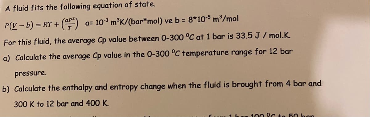 A fluid fits the following equation of state.
P(V – b) = RT + ()
a= 10-3 m°K/(bar*mol) ve b = 8*10-5 m³/mol
%3D
For this fluid, the average Cp value between 0-300 °C at 1 bar is 33.5 J / mol.K.
a) Calculate the average Cp value in the 0-300 °C temperature range for 12 bar
pressure.
b) Calculate the enthalpy and entropy change when the fluid is brought from 4 bar and
300 K to 12 bar and 400 K.
100 °C to 50 ban
